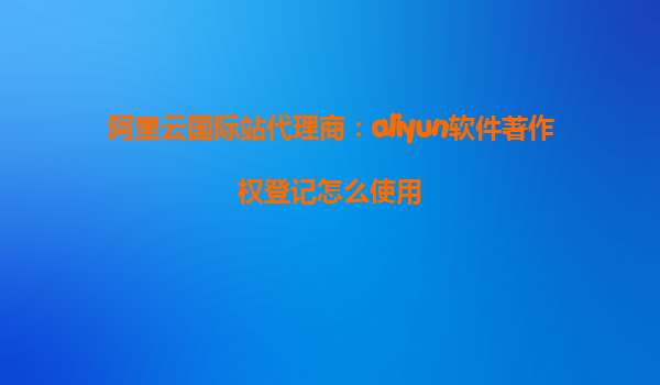 阿里云国际站代理商：aliyun软件著作权登记怎么使用