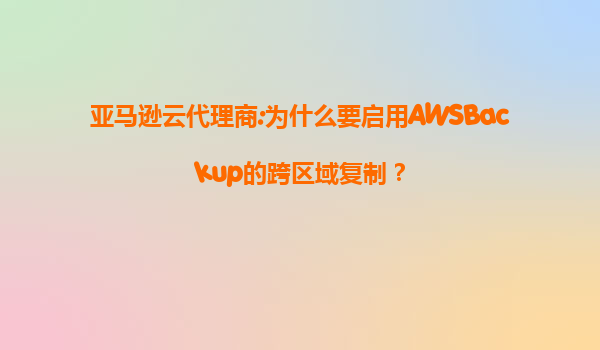 亚马逊云代理商:为什么要启用AWSBackup的跨区域复制？