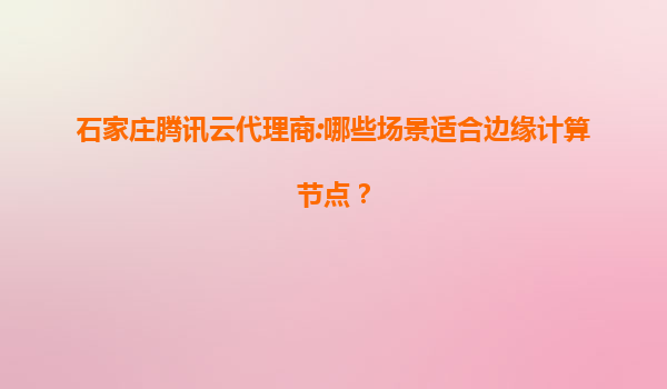 石家庄腾讯云代理商:哪些场景适合边缘计算节点？