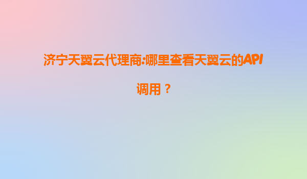 济宁天翼云代理商:哪里查看天翼云的API调用？