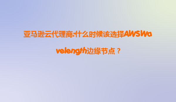 亚马逊云代理商:什么时候该选择AWSWavelength边缘节点？