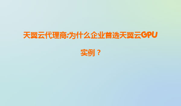 天翼云代理商:为什么企业首选天翼云GPU实例？