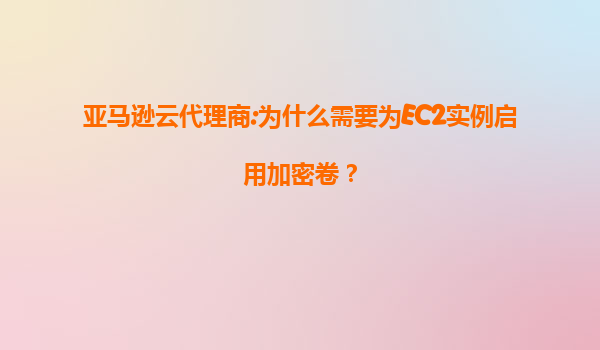 亚马逊云代理商:为什么需要为EC2实例启用加密卷？