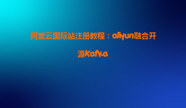 阿里云国际站注册教程：aliyun融合开源Kafka