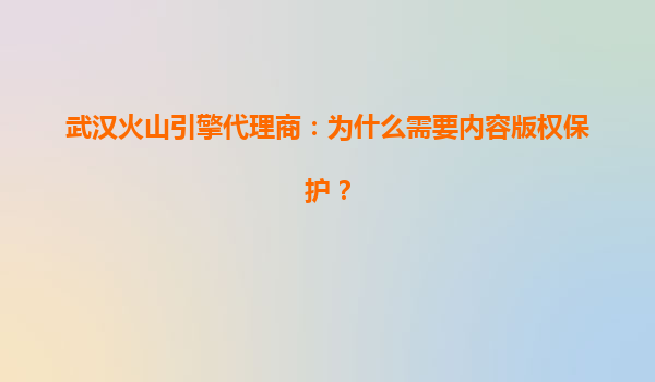 武汉火山引擎代理商：为什么需要内容版权保护？