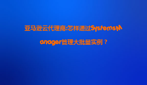亚马逊云代理商:怎样通过SystemsManager管理大批量实例？
