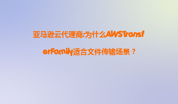 亚马逊云代理商:为什么AWSTransferFamily适合文件传输场景？