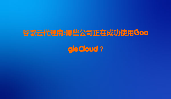 谷歌云代理商:哪些公司正在成功使用GoogleCloud？