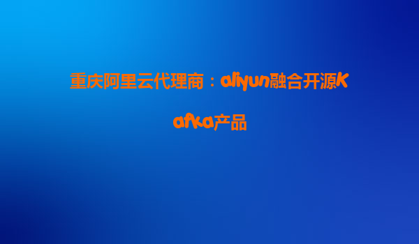 重庆阿里云代理商：aliyun融合开源Kafka产品