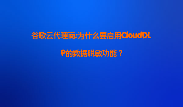 谷歌云代理商:为什么要启用CloudDLP的数据脱敏功能？