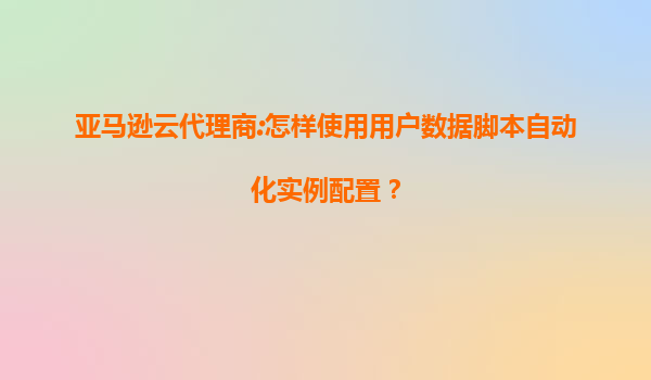 亚马逊云代理商:怎样使用用户数据脚本自动化实例配置？