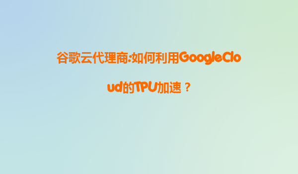 谷歌云代理商:如何利用GoogleCloud的TPU加速？