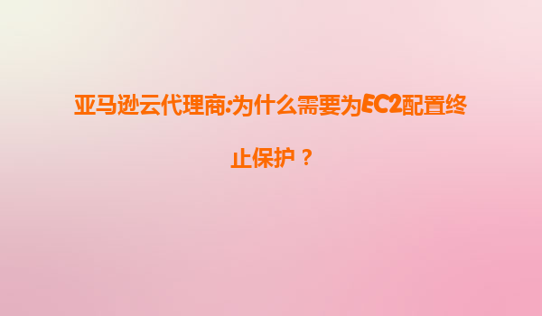 亚马逊云代理商:为什么需要为EC2配置终止保护？