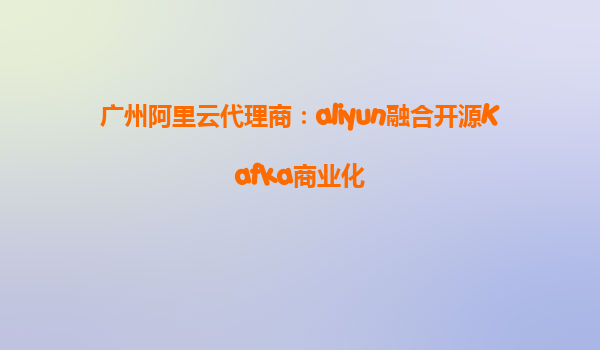 广州阿里云代理商：aliyun融合开源Kafka商业化