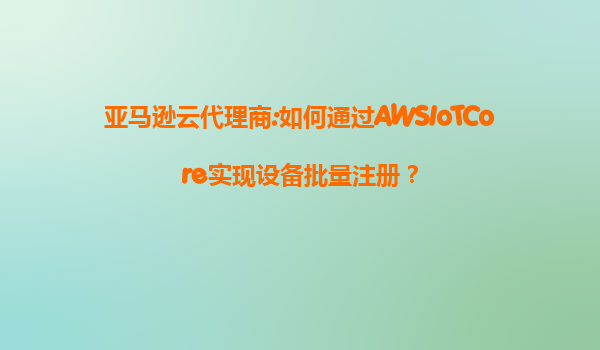 亚马逊云代理商:如何通过AWSIoTCore实现设备批量注册？