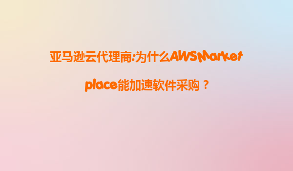 亚马逊云代理商:为什么AWSMarketplace能加速软件采购？