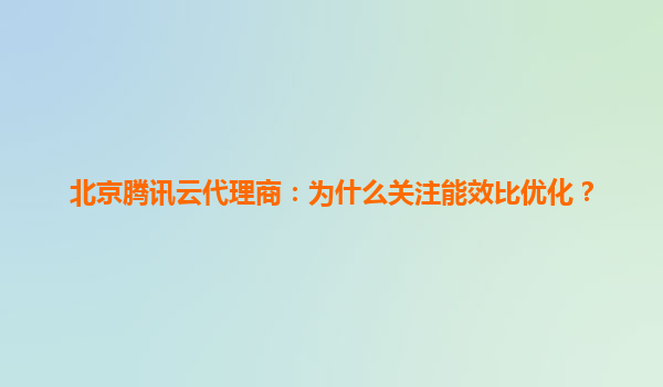 北京腾讯云代理商：为什么关注能效比优化？
