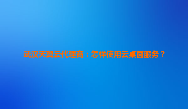 武汉天翼云代理商：怎样使用云桌面服务？