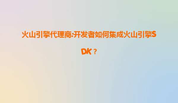 火山引擎代理商:开发者如何集成火山引擎SDK？