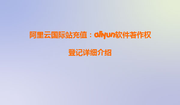 阿里云国际站充值：aliyun软件著作权登记详细介绍
