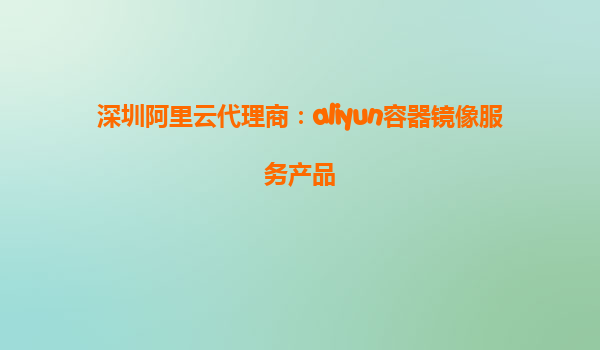 深圳阿里云代理商：aliyun容器镜像服务产品