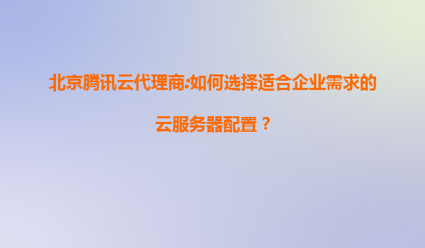 北京腾讯云代理商:如何选择适合企业需求的云服务器配置？