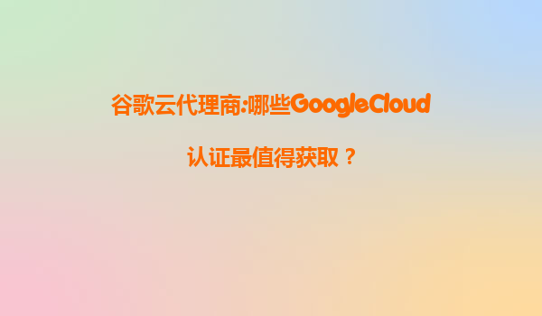 谷歌云代理商:哪些GoogleCloud认证最值得获取？