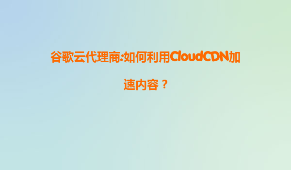谷歌云代理商:如何利用CloudCDN加速内容？