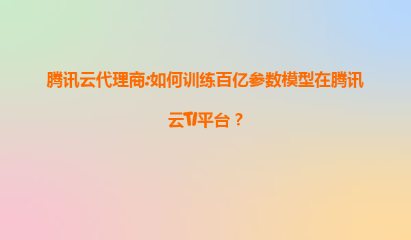 腾讯云代理商:如何训练百亿参数模型在腾讯云TI平台？