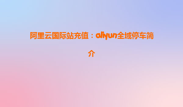 阿里云国际站充值：aliyun全域停车简介