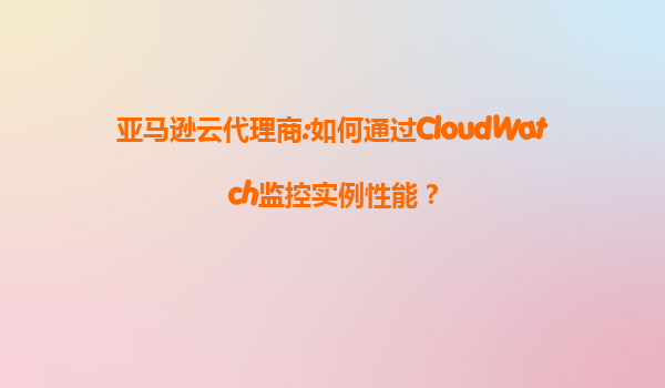 亚马逊云代理商:如何通过CloudWatch监控实例性能？