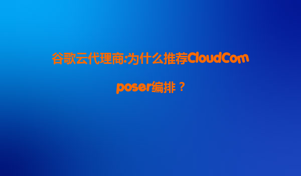 谷歌云代理商:为什么推荐CloudComposer编排？