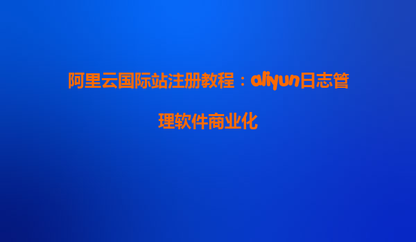 阿里云国际站注册教程：aliyun日志管理软件商业化