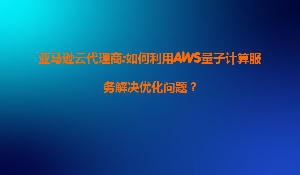 亚马逊云代理商:如何利用AWS量子计算服务解决优化问题？
