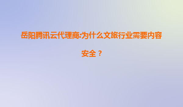 岳阳腾讯云代理商:为什么文旅行业需要内容安全？