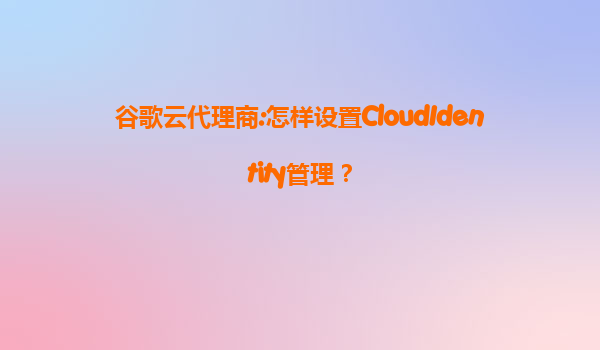 谷歌云代理商:怎样设置CloudIdentity管理？