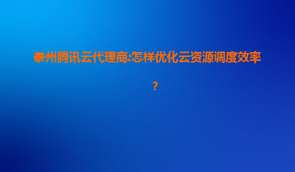 泰州腾讯云代理商:怎样优化云资源调度效率？