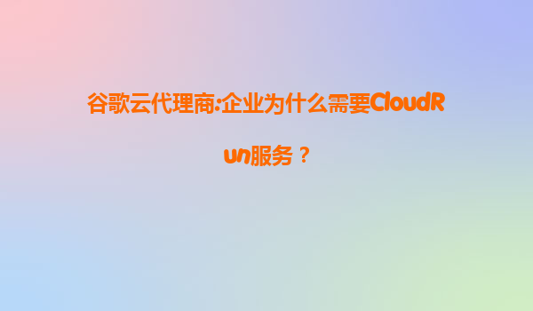 谷歌云代理商:企业为什么需要CloudRun服务？