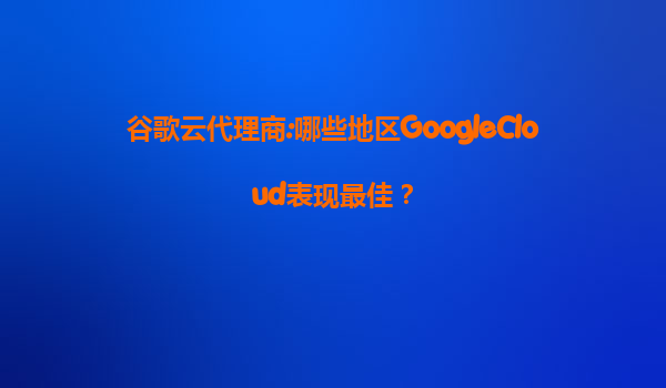 谷歌云代理商:哪些地区GoogleCloud表现最佳？