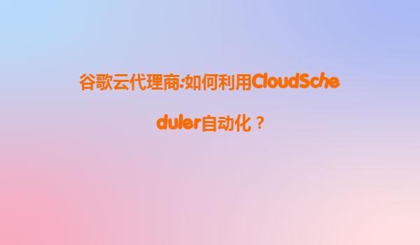 谷歌云代理商:如何利用CloudScheduler自动化？