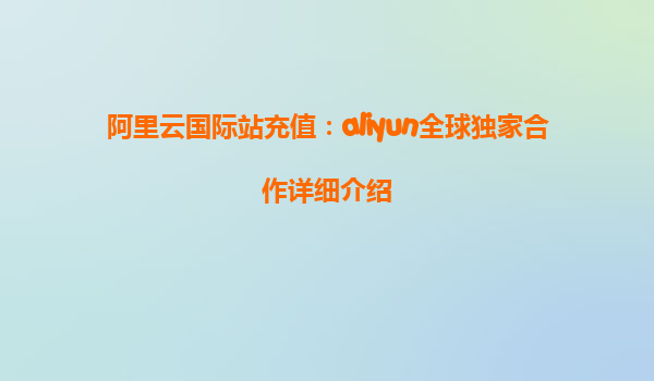 阿里云国际站充值：aliyun全球独家合作详细介绍