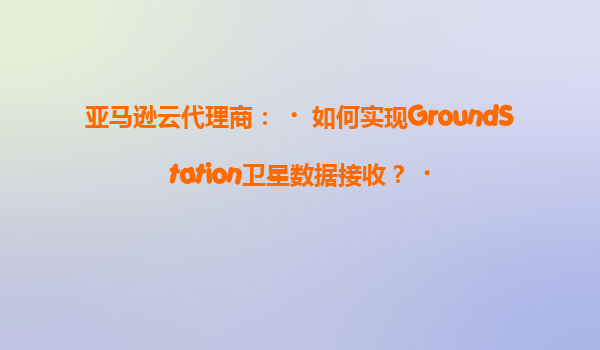 亚马逊云代理商：‌如何实现GroundStation卫星数据接收？‌