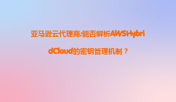 亚马逊云代理商:能否解析AWSHybridCloud的密钥管理机制？