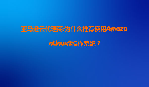 亚马逊云代理商:为什么推荐使用AmazonLinux2操作系统？