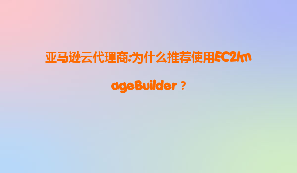 亚马逊云代理商:为什么推荐使用EC2ImageBuilder？