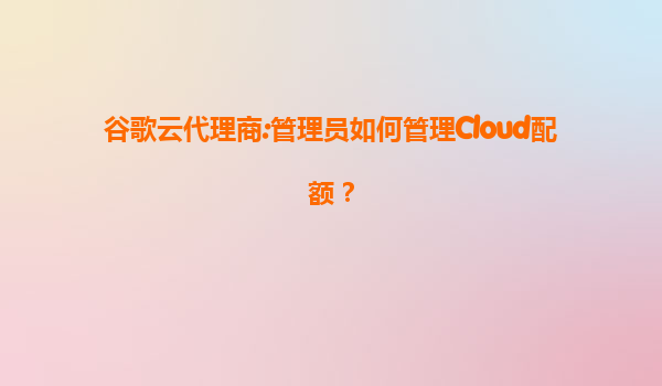 谷歌云代理商:管理员如何管理Cloud配额？