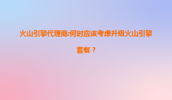 火山引擎代理商:何时应该考虑升级火山引擎套餐？