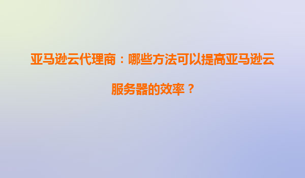 亚马逊云代理商：哪些方法可以提高亚马逊云服务器的效率？