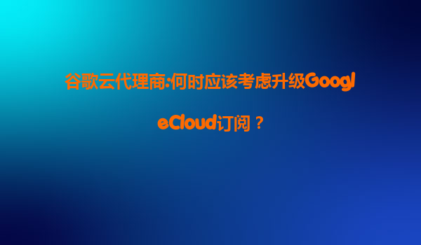 谷歌云代理商:何时应该考虑升级GoogleCloud订阅？
