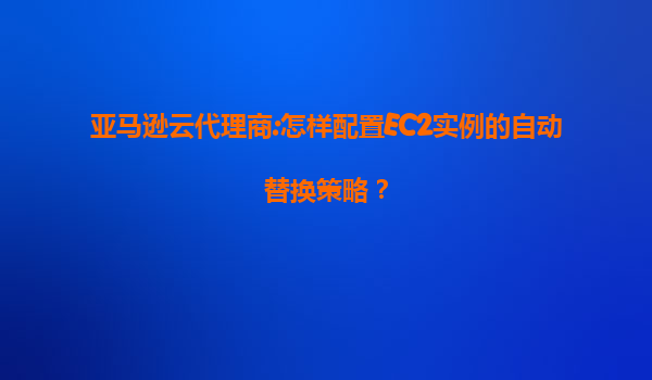 亚马逊云代理商:怎样配置EC2实例的自动替换策略？